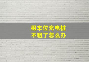 租车位充电桩 不租了怎么办